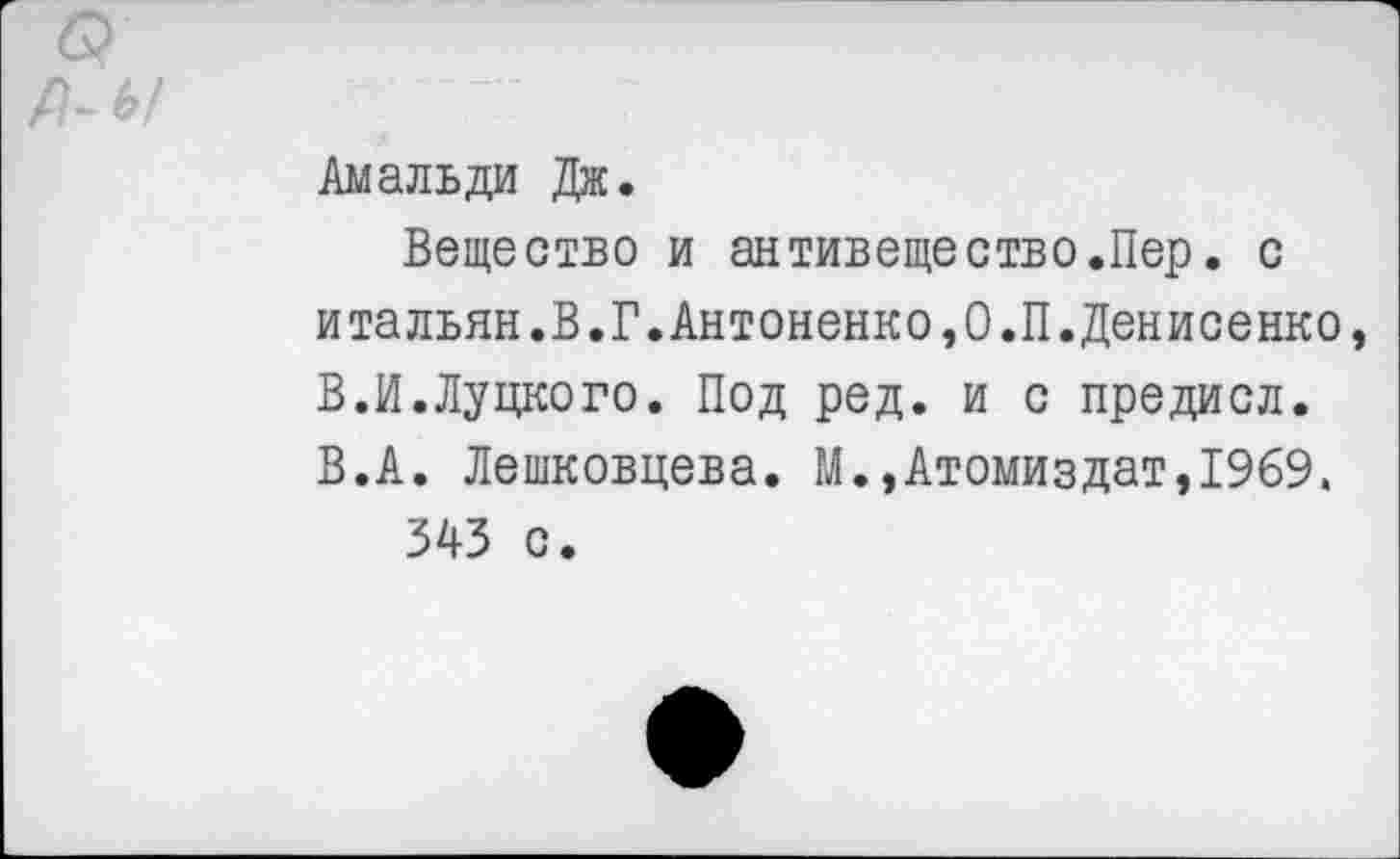 ﻿Амальди Дж.
Вещество и антивещество.Пер. с итальян.В.Г.Антоненко,О.П.Денисенко, В.И.Луцкого. Под ред. и с предисл. В.А. Лешковцева. М.,Атомиздат,1969.
343 с.